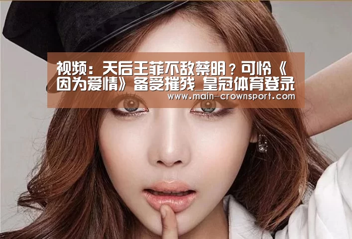视频:天后王菲不敌蔡明?可怜《因为爱情》备受摧残_皇冠体育登录(图4) 皇冠体育登录